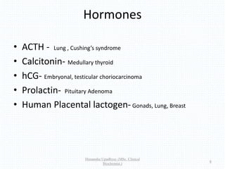 Hormones
• ACTH - Lung , Cushing’s syndrome
• Calcitonin- Medullary thyroid
• hCG- Embryonal, testicular choriocarcinoma
• Prolactin- Pituitary Adenoma
• Human Placental lactogen-Gonads, Lung, Breast
Himanshu Upadhyay (MSc. Clinical
Biochemist.)
6
 