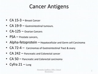 Cancer Antigens
• CA 15-3 – Breast Cancer
• CA 19-9 – Gastrointestinal tumours.
• CA-125 – Ovarian Cancers
• PSA – Prostate cancers,
• Alpha-fetoprotein – Hepatocellular and Germ cell Carcinoma
• CA 72-4 – Carcinomas of Gastrointestinal Tract & ovary
• CA 242 – Pancreatic and Colorectal cancer
• CA 50 – Pancreatic and Colorectal carcinoma
• Cyfra 21 – Lung
Himanshu Upadhyay (MSc. Clinical
Biochemist.)
7
 