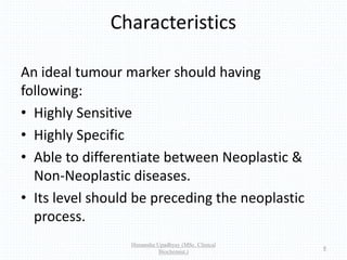 Characteristics
An ideal tumour marker should having
following:
• Highly Sensitive
• Highly Specific
• Able to differentiate between Neoplastic &
Non-Neoplastic diseases.
• Its level should be preceding the neoplastic
process.
Himanshu Upadhyay (MSc. Clinical
Biochemist.)
8
 