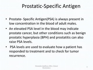 Prostatic-Specific Antigen
• Prostate- Specific Antigen(PSA) is always present in
low concentration in the blood of adult males.
• An elevated PSA level in the blood may indicate
prostate cancer, but other conditions such as benign
prostatic hyperplasia (BPH) and prostatitis can also
raise PSA levels.
• PSA levels are used to evaluate how a patient has
responded to treatment and to check for tumor
recurrence.
Himanshu Upadhyay (MSc. Clinical
Biochemist.)
9
 