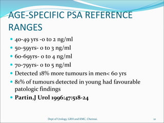 AGE-SPECIFIC PSA REFERENCE
RANGES
 40-49 yrs -0 to 2 ng/ml
 50-59yrs- 0 to 3 ng/ml
 60-69yrs- 0 to 4 ng/ml
 70-79yrs- 0 to 5 ng/ml
 Detected 18% more tumours in men< 60 yrs
 81% of tumours detected in young had favourable
patologic findings
 Partin,J Urol 1996:47:518-24
10
Dept of Urology, GRH and KMC, Chennai.
 