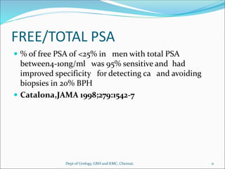 FREE/TOTAL PSA
 % of free PSA of <25% in men with total PSA
between4-10ng/ml was 95% sensitive and had
improved specificity for detecting ca and avoiding
biopsies in 20% BPH
 Catalona,JAMA 1998;279:1542-7
11
Dept of Urology, GRH and KMC, Chennai.
 