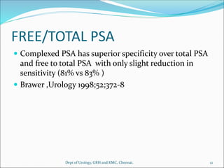 FREE/TOTAL PSA
 Complexed PSA has superior specificity over total PSA
and free to total PSA with only slight reduction in
sensitivity (81% vs 83% )
 Brawer ,Urology 1998;52;372-8
12
Dept of Urology, GRH and KMC, Chennai.
 