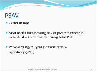 PSAV
 Carter in 1992
 Most useful for assessing risk of prostate cancer in
individual with normal yet rising total PSA
 PSAV-0.75 ng/ml/year (sensitivity 72%,
specificity 90% )
13
Dept of Urology, GRH and KMC, Chennai.
 