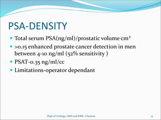 PSA-DENSITY
 Total serum PSA(ng/ml)/prostatic volume cm³
 >0.15 enhanced prostate cancer detection in men
between 4-10 ng/ml (52% sensitivity )
 PSAT-0.35 ng/ml/cc
 Limitations-operator dependant
15
Dept of Urology, GRH and KMC, Chennai.
 