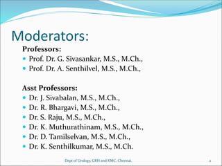 Moderators:
Professors:
 Prof. Dr. G. Sivasankar, M.S., M.Ch.,
 Prof. Dr. A. Senthilvel, M.S., M.Ch.,
Asst Professors:
 Dr. J. Sivabalan, M.S., M.Ch.,
 Dr. R. Bhargavi, M.S., M.Ch.,
 Dr. S. Raju, M.S., M.Ch.,
 Dr. K. Muthurathinam, M.S., M.Ch.,
 Dr. D. Tamilselvan, M.S., M.Ch.,
 Dr. K. Senthilkumar, M.S., M.Ch.
Dept of Urology, GRH and KMC, Chennai. 2
 