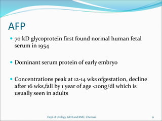AFP
 70 kD glycoprotein first found normal human fetal
serum in 1954
 Dominant serum protein of early embryo
 Concentrations peak at 12-14 wks ofgestation, decline
after 16 wks,fall by 1 year of age <10ng/dl which is
usually seen in adults
21
Dept of Urology, GRH and KMC, Chennai.
 