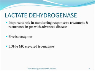 LACTATE DEHYDROGENASE
 Important role in monitoring response to treatment &
recurrence in pts with advanced disease
 Five isoenzymes
 LDH-1 MC elevated isoenzyme
26
Dept of Urology, GRH and KMC, Chennai.
 