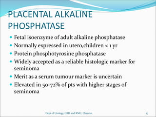 PLACENTAL ALKALINE
PHOSPHATASE
 Fetal isoenzyme of adult alkaline phosphatase
 Normally expressed in utero,children < 1 yr
 Protein phosphotyrosine phosphatase
 Widely accepted as a reliable histologic marker for
seminoma
 Merit as a serum tumour marker is uncertain
 Elevated in 50-72% of pts with higher stages of
seminoma
27
Dept of Urology, GRH and KMC, Chennai.
 