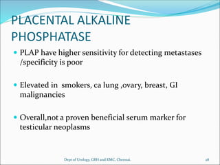 PLACENTAL ALKALINE
PHOSPHATASE
 PLAP have higher sensitivity for detecting metastases
/specificity is poor
 Elevated in smokers, ca lung ,ovary, breast, GI
malignancies
 Overall,not a proven beneficial serum marker for
testicular neoplasms
28
Dept of Urology, GRH and KMC, Chennai.
 