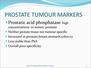 PROSTATE TUMOUR MARKERS
Prostatic acid phosphatase: high
concentrations in semen, prostate
 Neither protate tissue nor tumour specific
 Increased in prostate,breast,stomach,colon ca
 Less stable than PSA
 Overall poor specificity
3
Dept of Urology, GRH and KMC, Chennai.
 