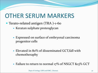 OTHER SERUM MARKERS
 Terato-related antigen (TRA )-1-60
 Keratan sulphate proteoglycan
 Expressed on surface of embryonal carcinoma
progenitor cells
 Elevated in 80% of disseminated GCT,fall with
chemotheraphy
 Failure to return to normal 17% of NSGCT &13% GCT
30
Dept of Urology, GRH and KMC, Chennai.
 