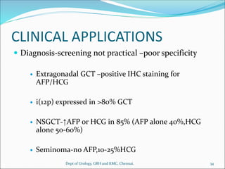 CLINICAL APPLICATIONS
 Diagnosis-screening not practical –poor specificity
 Extragonadal GCT –positive IHC staining for
AFP/HCG
 i(12p) expressed in >80% GCT
 NSGCT-↑AFP or HCG in 85% (AFP alone 40%,HCG
alone 50-60%)
 Seminoma-no AFP,10-25%HCG
34
Dept of Urology, GRH and KMC, Chennai.
 