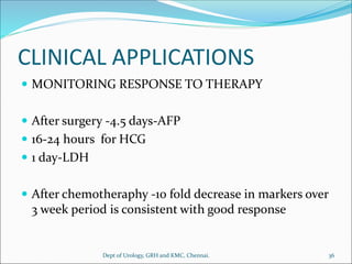CLINICAL APPLICATIONS
 MONITORING RESPONSE TO THERAPY
 After surgery -4.5 days-AFP
 16-24 hours for HCG
 1 day-LDH
 After chemotheraphy -10 fold decrease in markers over
3 week period is consistent with good response
36
Dept of Urology, GRH and KMC, Chennai.
 