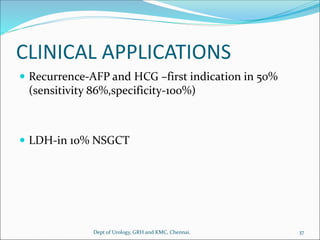 CLINICAL APPLICATIONS
 Recurrence-AFP and HCG –first indication in 50%
(sensitivity 86%,specificity-100%)
 LDH-in 10% NSGCT
37
Dept of Urology, GRH and KMC, Chennai.
 