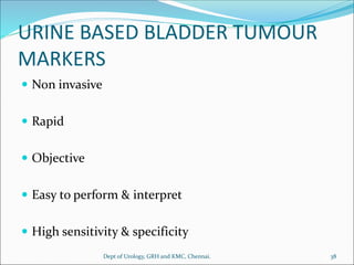 URINE BASED BLADDER TUMOUR
MARKERS
 Non invasive
 Rapid
 Objective
 Easy to perform & interpret
 High sensitivity & specificity
38
Dept of Urology, GRH and KMC, Chennai.
 
