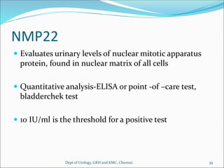 NMP22
 Evaluates urinary levels of nuclear mitotic apparatus
protein, found in nuclear matrix of all cells
 Quantitative analysis-ELISA or point -of –care test,
bladderchek test
 10 IU/ml is the threshold for a positive test
39
Dept of Urology, GRH and KMC, Chennai.
 