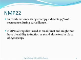 NMP22
 In combination with cystoscopy it detects 99% of
recurrence,during surveillance .
 NMP22 always best used as an adjunct and might not
have the ability to fuction as stand alone test in place
of cystoscopy
41
Dept of Urology, GRH and KMC, Chennai.
 
