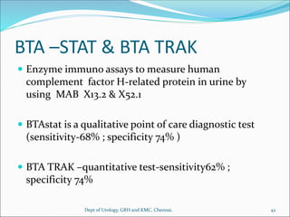 BTA –STAT & BTA TRAK
 Enzyme immuno assays to measure human
complement factor H-related protein in urine by
using MAB X13.2 & X52.1
 BTAstat is a qualitative point of care diagnostic test
(sensitivity-68% ; specificity 74% )
 BTA TRAK –quantitative test-sensitivity62% ;
specificity 74%
42
Dept of Urology, GRH and KMC, Chennai.
 