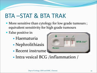 BTA –STAT & BTA TRAK
 More sensitive than cytology for low grade tumours ;
equivalent sensitivity for high grade tumours
 False positive in
 Haematuria
 Nephrolithiasis
 Recent instrumentation
 Intra vesical BCG /inflammation /
43
Dept of Urology, GRH and KMC, Chennai.
 