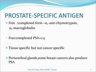 PROSTATE-SPECIFIC ANTIGEN
 Free /complexed form –α₁-anti chymotrypsin,
α₂ macroglobulin
• Free:complexed PSA=1:4
 Tissue specific but not cancer specific
 Periurethral glands,some breast cancers also produce
PSA
5
Dept of Urology, GRH and KMC, Chennai.
 