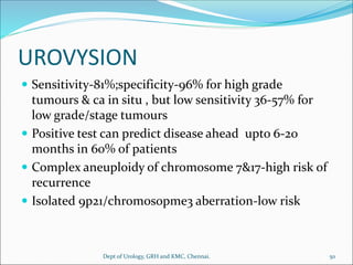 UROVYSION
 Sensitivity-81%;specificity-96% for high grade
tumours & ca in situ , but low sensitivity 36-57% for
low grade/stage tumours
 Positive test can predict disease ahead upto 6-20
months in 60% of patients
 Complex aneuploidy of chromosome 7&17-high risk of
recurrence
 Isolated 9p21/chromosopme3 aberration-low risk
50
Dept of Urology, GRH and KMC, Chennai.
 