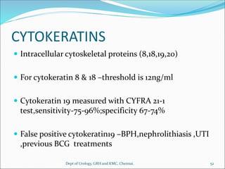 CYTOKERATINS
 Intracellular cytoskeletal proteins (8,18,19,20)
 For cytokeratin 8 & 18 –threshold is 12ng/ml
 Cytokeratin 19 measured with CYFRA 21-1
test,sensitivity-75-96%;specificity 67-74%
 False positive cytokeratin19 –BPH,nephrolithiasis ,UTI
,previous BCG treatments
52
Dept of Urology, GRH and KMC, Chennai.
 