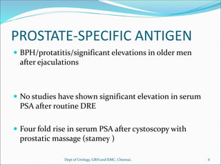 PROSTATE-SPECIFIC ANTIGEN
 BPH/protatitis/significant elevations in older men
after ejaculations
 No studies have shown significant elevation in serum
PSA after routine DRE
 Four fold rise in serum PSA after cystoscopy with
prostatic massage (stamey )
6
Dept of Urology, GRH and KMC, Chennai.
 
