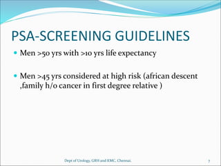PSA-SCREENING GUIDELINES
 Men >50 yrs with >10 yrs life expectancy
 Men >45 yrs considered at high risk (african descent
,family h/o cancer in first degree relative )
7
Dept of Urology, GRH and KMC, Chennai.
 
