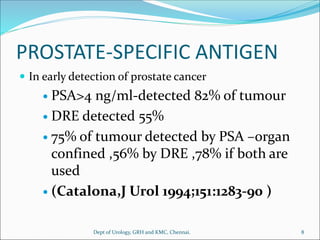 PROSTATE-SPECIFIC ANTIGEN
 In early detection of prostate cancer
 PSA>4 ng/ml-detected 82% of tumour
 DRE detected 55%
 75% of tumour detected by PSA –organ
confined ,56% by DRE ,78% if both are
used
 (Catalona,J Urol 1994;151:1283-90 )
8
Dept of Urology, GRH and KMC, Chennai.
 