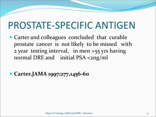 PROSTATE-SPECIFIC ANTIGEN
 Carter and colleagues concluded that curable
prostate cancer is not likely to be missed with
2 year testing interval, in men >55 yrs having
normal DRE and initial PSA <2ng/ml
 Carter,JAMA 1997;277,1456-60
9
Dept of Urology, GRH and KMC, Chennai.
 