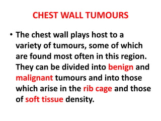 CHEST WALL TUMOURS
• The chest wall plays host to a
  variety of tumours, some of which
  are found most often in this region.
  They can be divided into benign and
  malignant tumours and into those
  which arise in the rib cage and those
  of soft tissue density.
 
