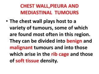 CHEST WALL,PlEURA AND
      MEDIASTINAL TUMOURS
• The chest wall plays host to a
  variety of tumours, some of which
  are found most often in this region.
  They can be divided into benign and
  malignant tumours and into those
  which arise in the rib cage and those
  of soft tissue density.
 