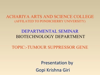 ACHARIYA ARTS AND SCIENCE COLLEGE
(AFFILATED TO PONDICHERRY UNIVERSITY)

DEPARTMENTAL SEMINAR
BIOTECHNOLOGY DEPARTMENT
TOPIC:-TUMOUR SUPPRESSOR GENE

Presentation by
Gopi Krishna Giri

 