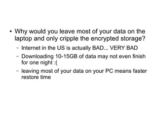 ● Why would you leave most of your data on the
laptop and only cripple the encrypted storage?
– Internet in the US is actually BAD... VERY BAD
– Downloading 10-15GB of data may not even finish
for one night :(
– leaving most of your data on your PC means faster
restore time
 