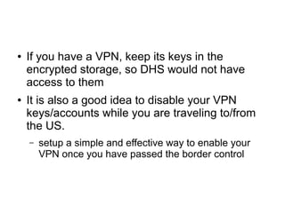 ● If you have a VPN, keep its keys in the
encrypted storage, so DHS would not have
access to them
● It is also a good idea to disable your VPN
keys/accounts while you are traveling to/from
the US.
– setup a simple and effective way to enable your
VPN once you have passed the border control
 