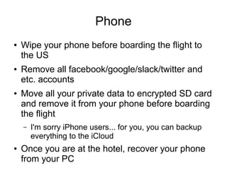 Phone
● Wipe your phone before boarding the flight to
the US
● Remove all facebook/google/slack/twitter and
etc. accounts
● Move all your private data to encrypted SD card
and remove it from your phone before boarding
the flight
– I'm sorry iPhone users... for you, you can backup
everything to the iCloud
● Once you are at the hotel, recover your phone
from your PC
 