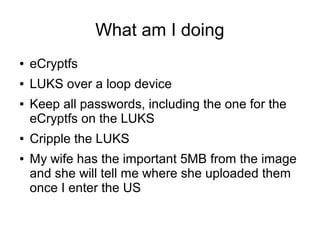 What am I doing
● eCryptfs
● LUKS over a loop device
● Keep all passwords, including the one for the
eCryptfs on the LUKS
● Cripple the LUKS
● My wife has the important 5MB from the image
and she will tell me where she uploaded them
once I enter the US
 