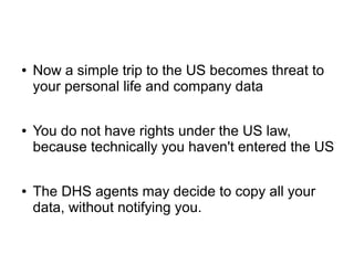 ● Now a simple trip to the US becomes threat to
your personal life and company data
● You do not have rights under the US law,
because technically you haven't entered the US
● The DHS agents may decide to copy all your
data, without notifying you.
 