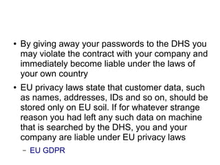 ● By giving away your passwords to the DHS you
may violate the contract with your company and
immediately become liable under the laws of
your own country
● EU privacy laws state that customer data, such
as names, addresses, IDs and so on, should be
stored only on EU soil. If for whatever strange
reason you had left any such data on machine
that is searched by the DHS, you and your
company are liable under EU privacy laws
– EU GDPR
 
