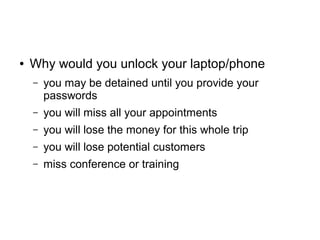 ● Why would you unlock your laptop/phone
– you may be detained until you provide your
passwords
– you will miss all your appointments
– you will lose the money for this whole trip
– you will lose potential customers
– miss conference or training
 
