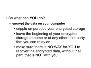 ● So what can YOU do?
– encrypt the data on your computer
● cripple on purpose your encrypted storage
● leave the beginning of your encrypted
storage at home or at any other third party,
that you can relay on
● make sure there is NO WAY for YOU to
recover the encrypted data, without that
part, that is NOT with you
 