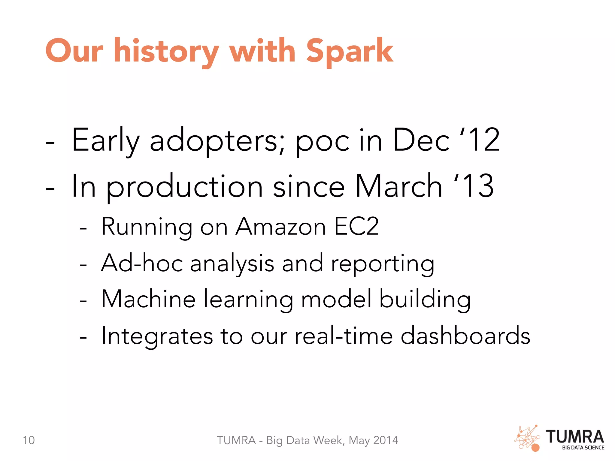 10 TUMRA - Big Data Week, May 2014 Our history with Spark -  Early adopters; poc in Dec ‘12 -  In production since March ‘13 -  Running on Amazon EC2 -  Ad-hoc analysis and reporting -  Machine learning model building -  Integrates to our real-time dashboards 