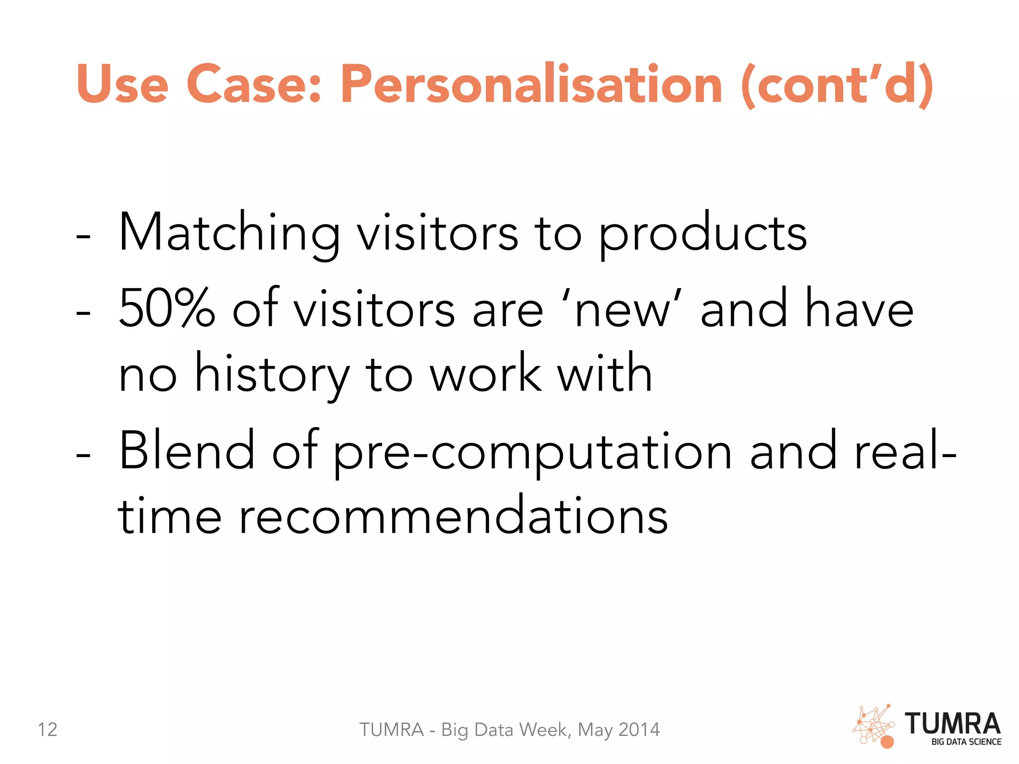 12 TUMRA - Big Data Week, May 2014 Use Case: Personalisation (cont’d) -  Matching visitors to products -  50% of visitors are ‘new’ and have no history to work with -  Blend of pre-computation and real- time recommendations 