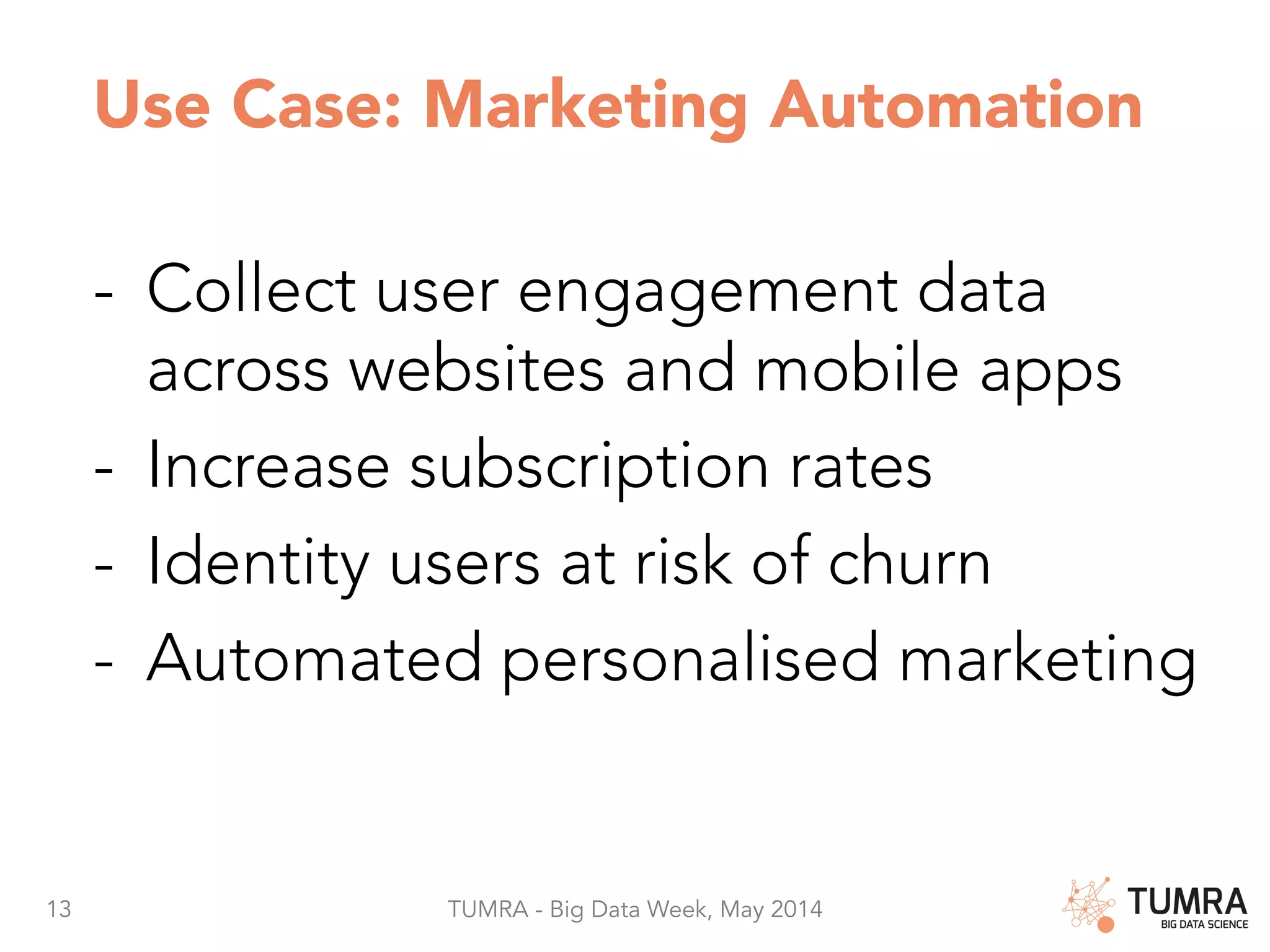 13 TUMRA - Big Data Week, May 2014 Use Case: Marketing Automation -  Collect user engagement data across websites and mobile apps -  Increase subscription rates -  Identity users at risk of churn -  Automated personalised marketing 