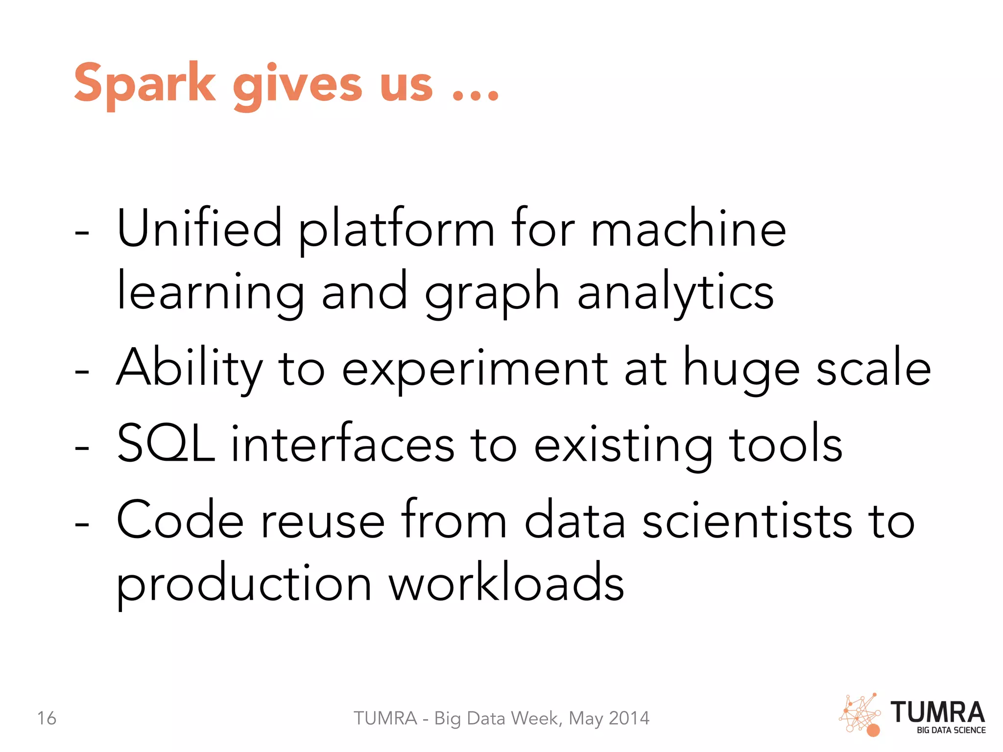 16 TUMRA - Big Data Week, May 2014 Spark gives us … -  Unified platform for machine learning and graph analytics -  Ability to experiment at huge scale -  SQL interfaces to existing tools -  Code reuse from data scientists to production workloads 
