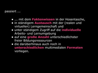 passiert ...
• ... mit dem Faktenwissen in der Hosentasche,
• in ständigem Austausch mit der (realen und
virtuellen) Lerngemeinschaft und
• unter ständigem Zugriff auf die individuelle
Arbeits- und Lernumgebung
• auf eine große Anzahl unterschiedlichster
freier Bildungsressourcen
• die darüberhinaus auch noch in
unterschiedlichen multimedialen Formaten
vorliegen.
 