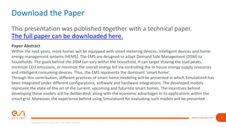 3
Copyright © ESI Group, 2017. All rights reserved.
www.esi-group.com
Download the Paper
This presentation was published together with a technical paper.
The full paper can be downloaded here.
Paper Abstract
Within the next years, more homes will be equipped with smart metering devices, intelligent devices and home
energy management systems (HEMS). The EMS are designed to adapt Demand Side Management (DSM) to
households. The goals behind the DSM can vary within the household. It can target shaving the load peaks,
minimize CO2 emissions, or minimize the overall energy bill via controlling the in-house energy supply resources
and intelligent consuming devices. Thus, the EMS represents the dominant ‘smart home’.
Through this contribution, different practices of smart home modeling will be presented in which SimulationX has
been integrated under different configurations, software and hardware integrations. The developed models
represent the state-of-the art of the current, upcoming and futuristic smart homes. The incentives behind
developing these models will be deliberated, along with the economic advantages in its applications within the
smart grid. Moreover, the experience behind using SimulationX for evaluating such models will be presented.
 