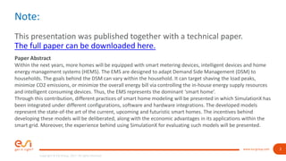 2
Copyright © ESI Group, 2017. All rights reserved.
www.esi-group.com
Note:
This presentation was published together with a technical paper.
The full paper can be downloaded here.
Paper Abstract
Within the next years, more homes will be equipped with smart metering devices, intelligent devices and home
energy management systems (HEMS). The EMS are designed to adapt Demand Side Management (DSM) to
households. The goals behind the DSM can vary within the household. It can target shaving the load peaks,
minimize CO2 emissions, or minimize the overall energy bill via controlling the in-house energy supply resources
and intelligent consuming devices. Thus, the EMS represents the dominant ‘smart home’.
Through this contribution, different practices of smart home modeling will be presented in which SimulationX has
been integrated under different configurations, software and hardware integrations. The developed models
represent the state-of-the art of the current, upcoming and futuristic smart homes. The incentives behind
developing these models will be deliberated, along with the economic advantages in its applications within the
smart grid. Moreover, the experience behind using SimulationX for evaluating such models will be presented.
 