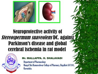 Mr. MALLAPPA. H. SHALAVADI
Neuroprotective activity of
Stereospermum suaveolens DC. against
Parkinson’s disease and global
cerebral ischemia in rat model
Department of Pharmacology
Hangal Shri Kumareshwar College of Pharmacy, Bagalkot-587101,
Karnataka.
 